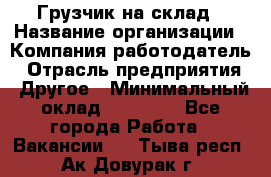 Грузчик на склад › Название организации ­ Компания-работодатель › Отрасль предприятия ­ Другое › Минимальный оклад ­ 14 000 - Все города Работа » Вакансии   . Тыва респ.,Ак-Довурак г.